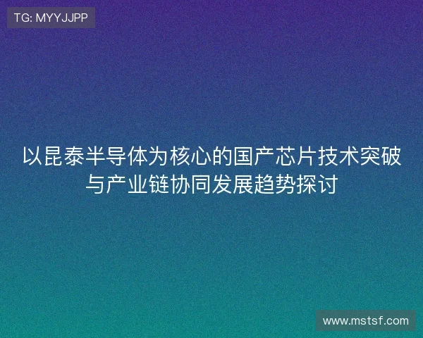 以昆泰半导体为核心的国产芯片技术突破与产业链协同发展趋势探讨